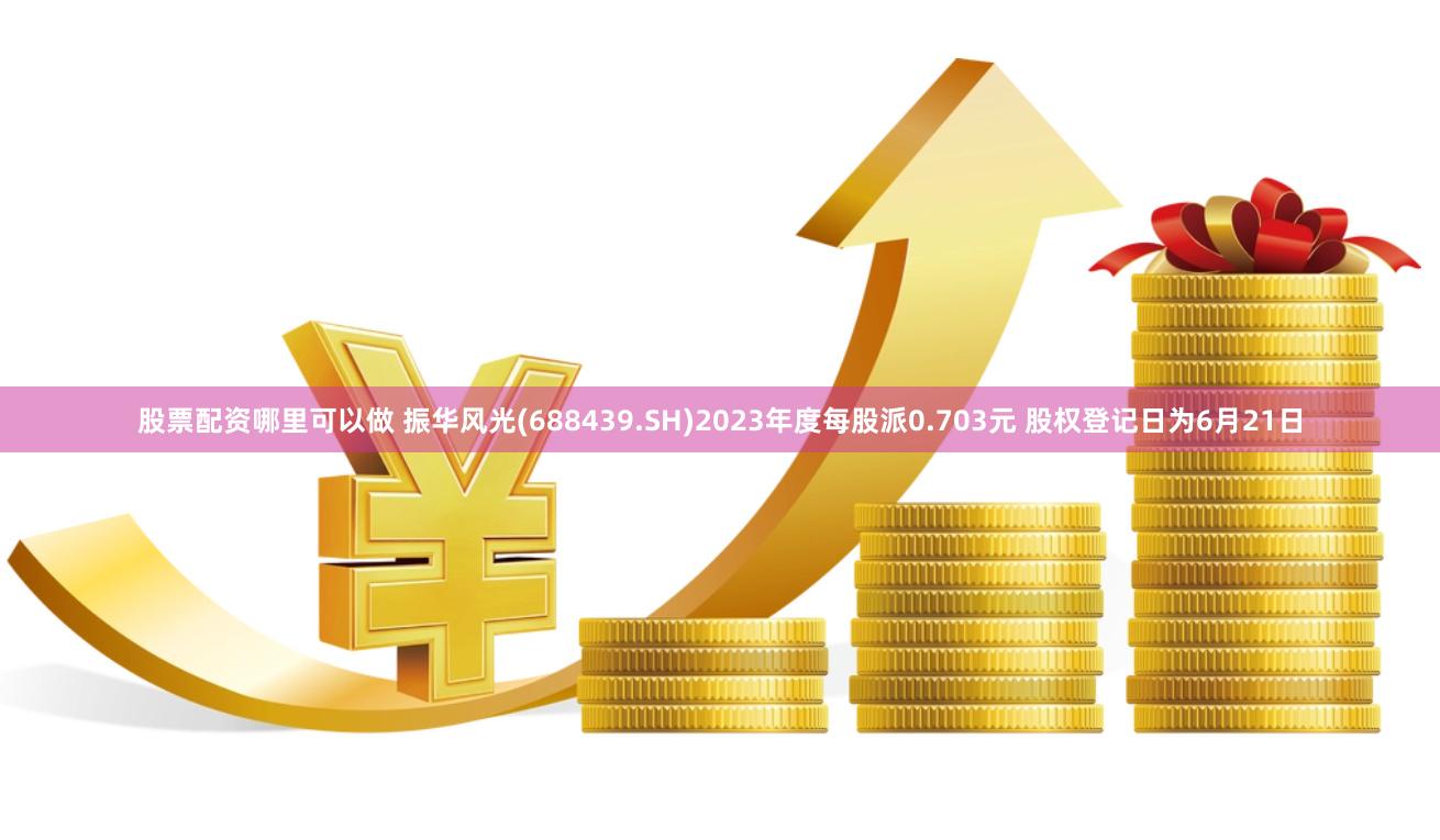 股票配资哪里可以做 振华风光(688439.SH)2023年度每股派0.703元 股权登记日为6月21日