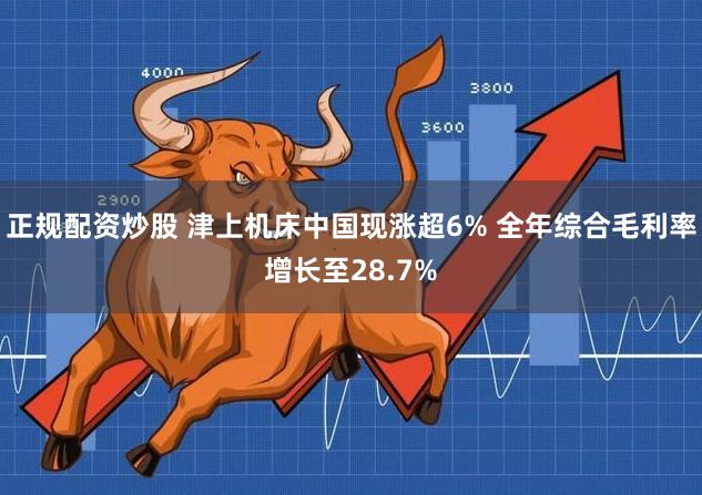 正规配资炒股 津上机床中国现涨超6% 全年综合毛利率增长至28.7%