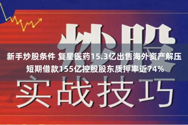 新手炒股条件 复星医药15.3亿出售海外资产解压 短期借款155亿控股股东质押率近74%