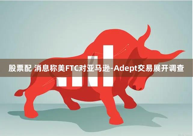 股票配 消息称美FTC对亚马逊-Adept交易展开调查