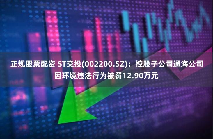 正规股票配资 ST交投(002200.SZ)：控股子公司通海公司因环境违法行为被罚12.90万元