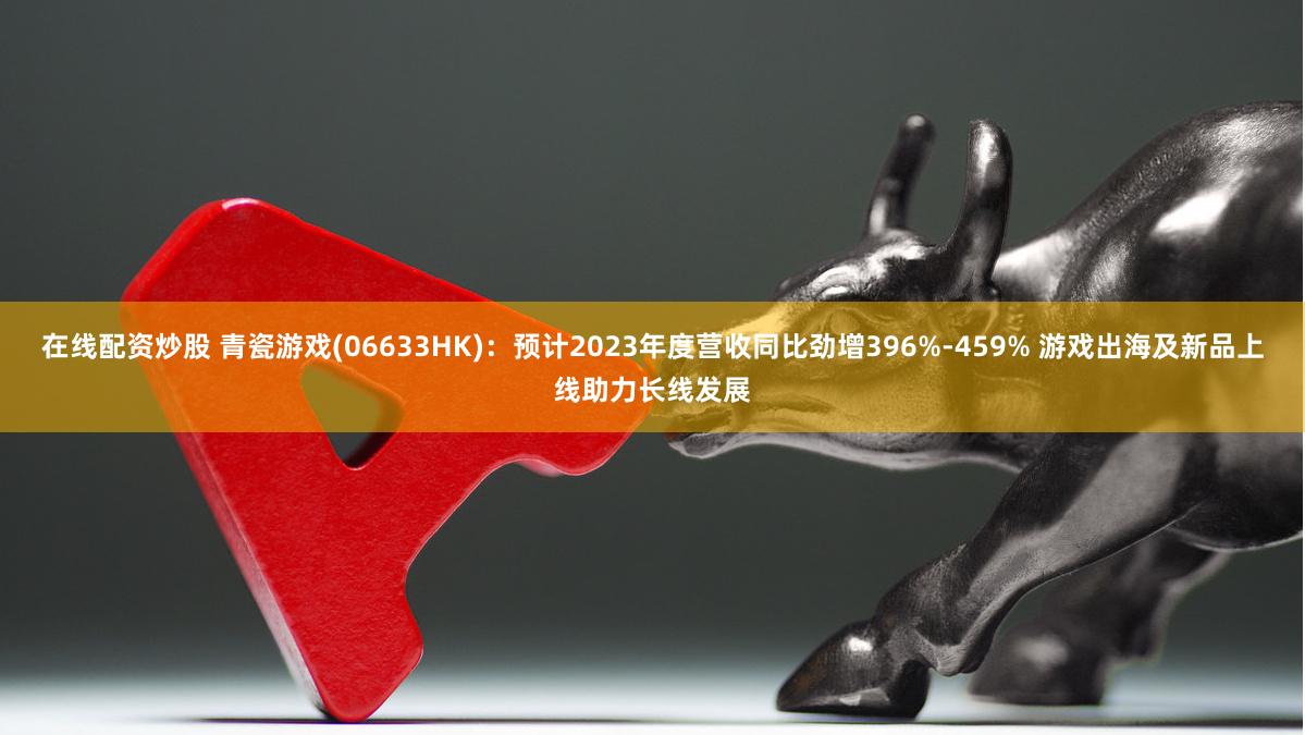 在线配资炒股 青瓷游戏(06633HK)：预计2023年度营收同比劲增396%-459% 游戏出海及新品上线助力长线发展