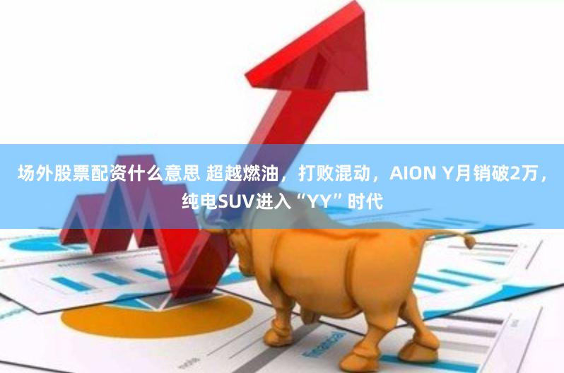 场外股票配资什么意思 超越燃油，打败混动，AION Y月销破2万，纯电SUV进入“YY”时代